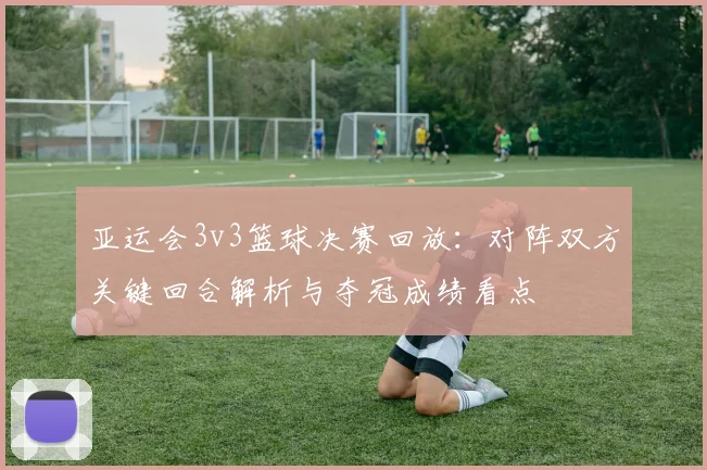 亚运会3v3篮球决赛回放：对阵双方关键回合解析与夺冠成绩看点