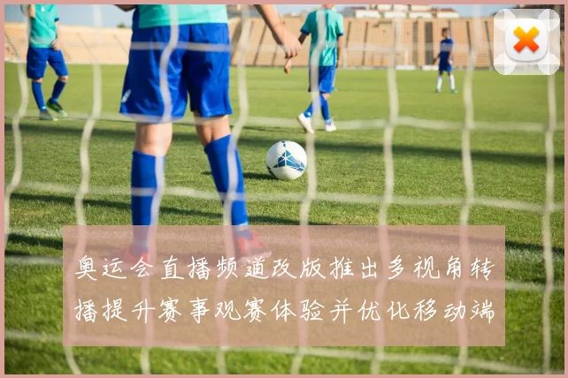奥运会直播频道改版推出多视角转播提升赛事观赛体验并优化移动端交互