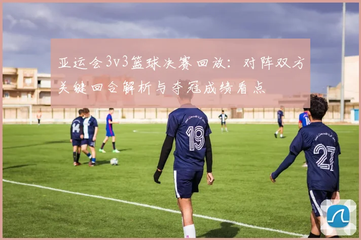 亚运会3v3篮球决赛回放：对阵双方关键回合解析与夺冠成绩看点