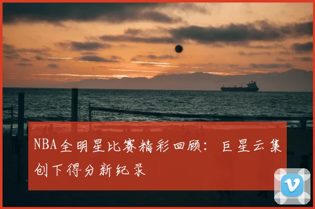 NBA全明星比赛精彩回顾：巨星云集创下得分新纪录