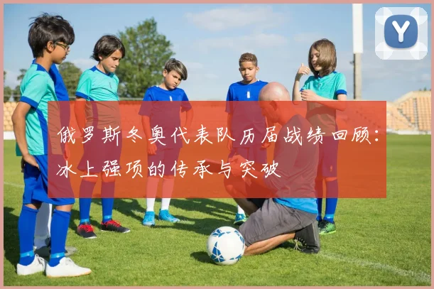 俄罗斯冬奥代表队历届战绩回顾：冰上强项的传承与突破