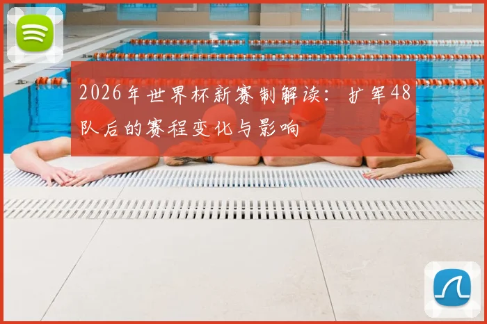 2026年世界杯新赛制解读：扩军48队后的赛程变化与影响
